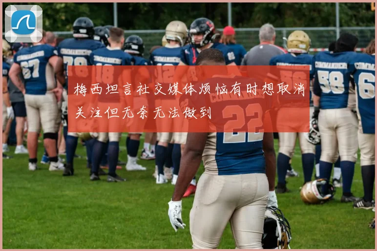 梅西坦言社交媒体烦恼有时想取消关注但无奈无法做到
