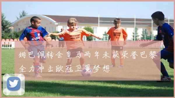 姆巴佩转会皇马两年未获荣誉巴黎全力冲击欧冠卫冕梦想
