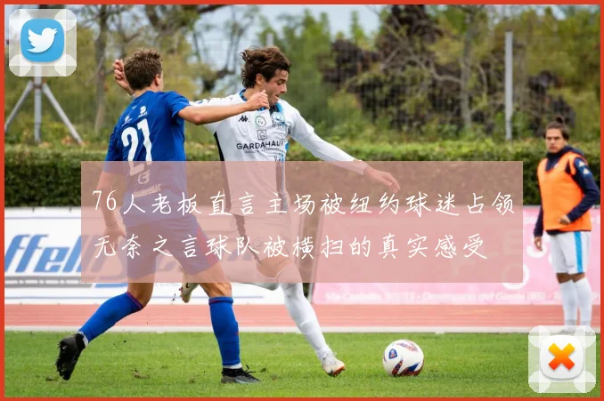 76人老板直言主场被纽约球迷占领无奈之言球队被横扫的真实感受