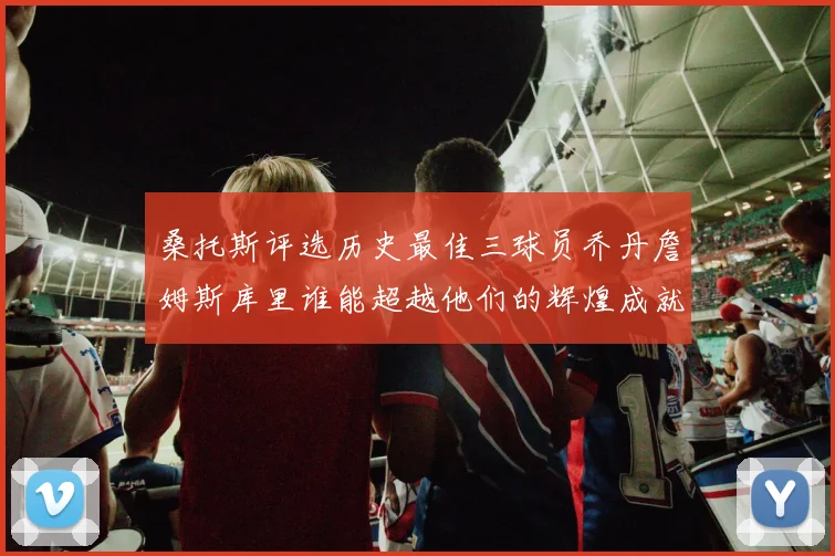 桑托斯评选历史最佳三球员乔丹詹姆斯库里谁能超越他们的辉煌成就