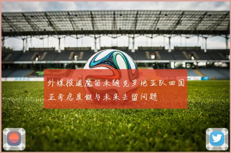 外媒报道魔笛未随克罗地亚队回国正考虑度假与未来去留问题