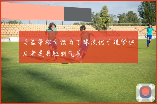 马盖蒂称肯扬马丁球技优于追梦但后者更具胜利气质
