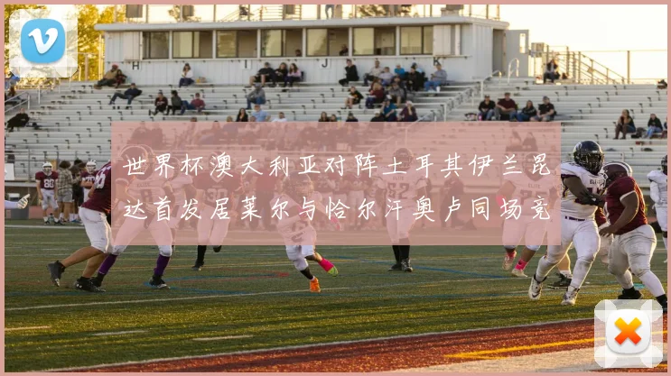 世界杯澳大利亚对阵土耳其伊兰昆达首发居莱尔与恰尔汗奥卢同场竞技