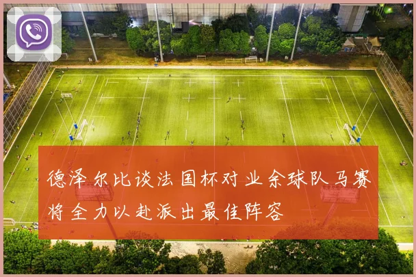德泽尔比谈法国杯对业余球队马赛将全力以赴派出最佳阵容