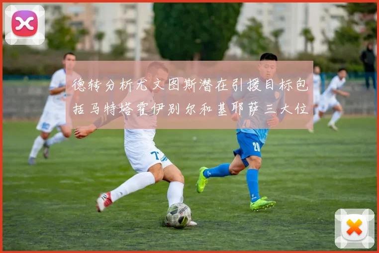 德转分析尤文图斯潜在引援目标包括马特塔霍伊别尔和基耶萨三大位置补强方案