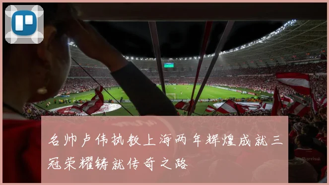 名帅卢伟执教上海两年辉煌成就三冠荣耀铸就传奇之路