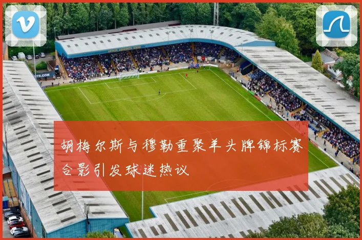 胡梅尔斯与穆勒重聚羊头牌锦标赛合影引发球迷热议