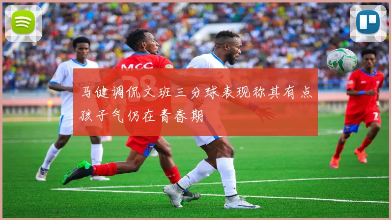 马健调侃文班三分球表现称其有点孩子气仍在青春期