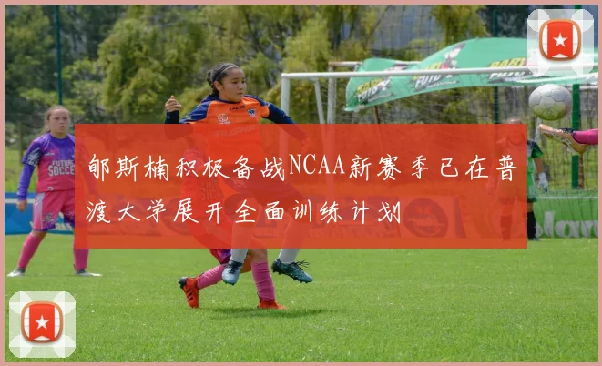 郇斯楠积极备战NCAA新赛季已在普渡大学展开全面训练计划