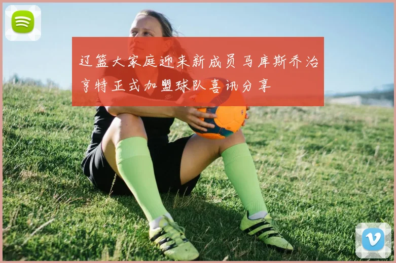 辽篮大家庭迎来新成员马库斯乔治亨特正式加盟球队喜讯分享