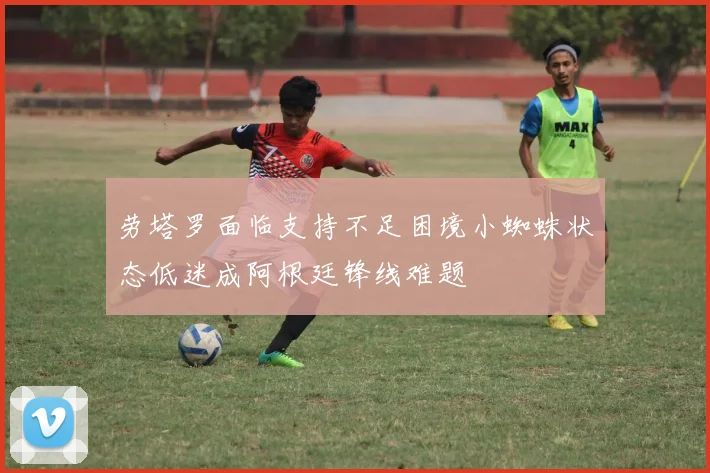 劳塔罗面临支持不足困境小蜘蛛状态低迷成阿根廷锋线难题