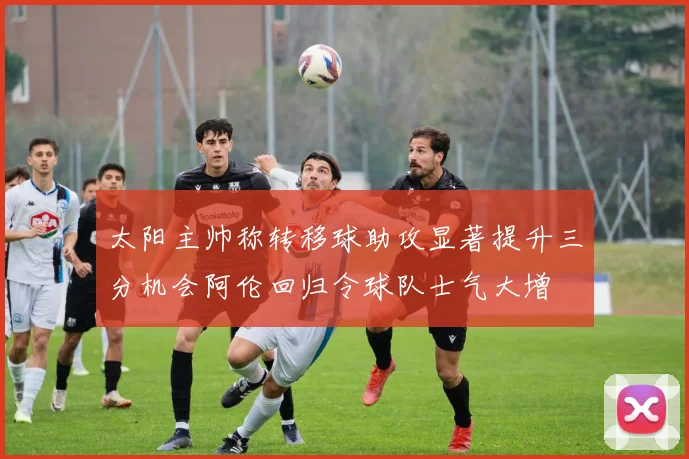 太阳主帅称转移球助攻显著提升三分机会阿伦回归令球队士气大增