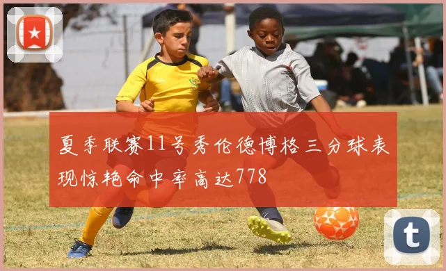 夏季联赛11号秀伦德博格三分球表现惊艳命中率高达778