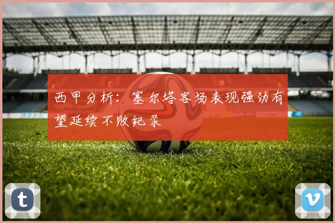 西甲分析：塞尔塔客场表现强劲有望延续不败纪录