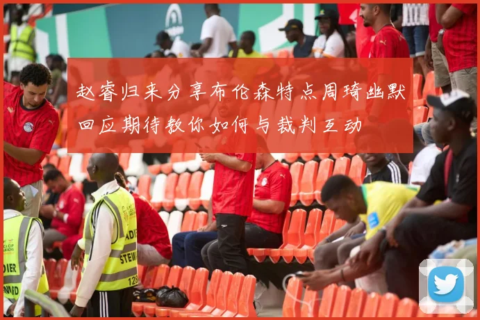 赵睿归来分享布伦森特点周琦幽默回应期待教你如何与裁判互动