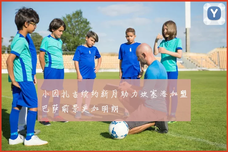 小因扎吉续约新月助力坎塞洛加盟巴萨前景更加明朗