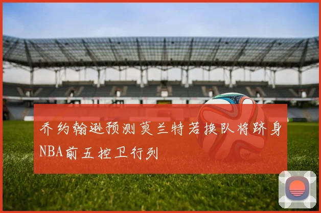 乔约翰逊预测莫兰特若换队将跻身NBA前五控卫行列