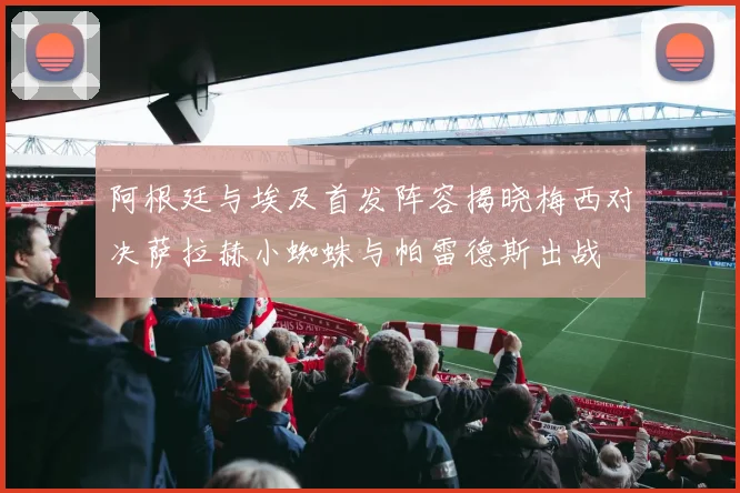 阿根廷与埃及首发阵容揭晓梅西对决萨拉赫小蜘蛛与帕雷德斯出战