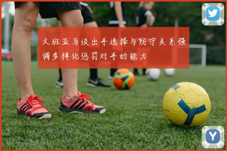 文班亚马谈出手选择与防守关系强调多样化惩罚对手的能力