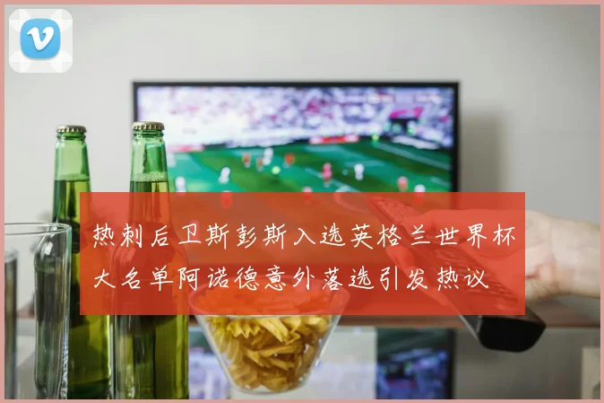 热刺后卫斯彭斯入选英格兰世界杯大名单阿诺德意外落选引发热议