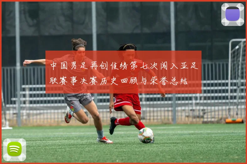 中国男足再创佳绩第七次闯入亚足联赛事决赛历史回顾与荣誉总结
