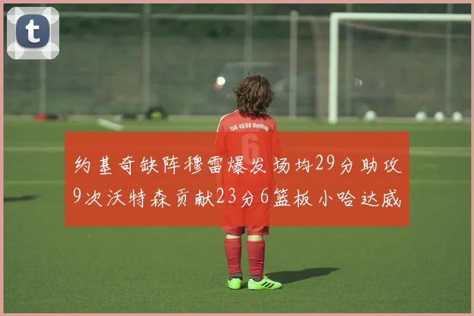 约基奇缺阵穆雷爆发场均29分助攻9次沃特森贡献23分6篮板小哈达威也有17分表现出色