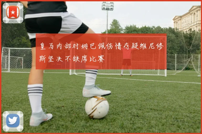 皇马内部对姆巴佩伤情存疑维尼修斯坚决不缺席比赛